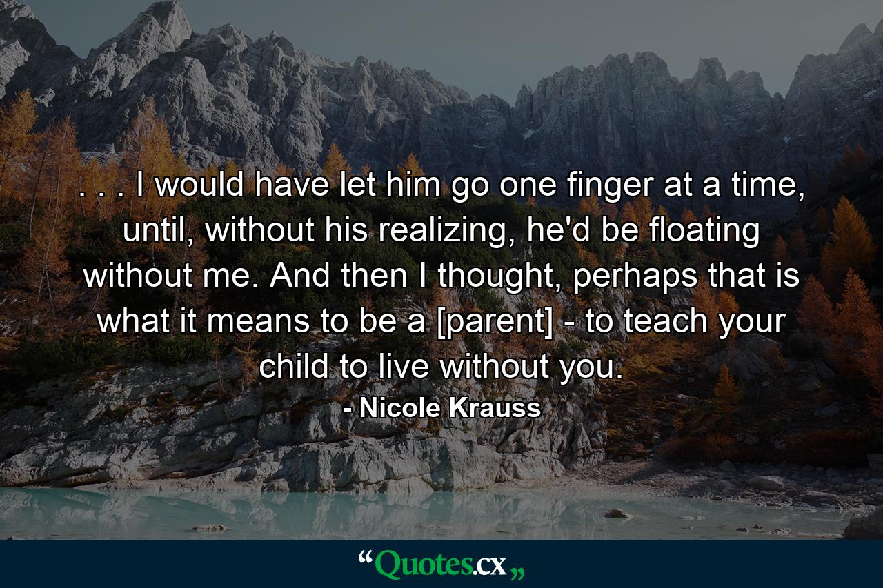 . . . I would have let him go one finger at a time, until, without his realizing, he'd be floating without me. And then I thought, perhaps that is what it means to be a [parent] - to teach your child to live without you. - Quote by Nicole Krauss