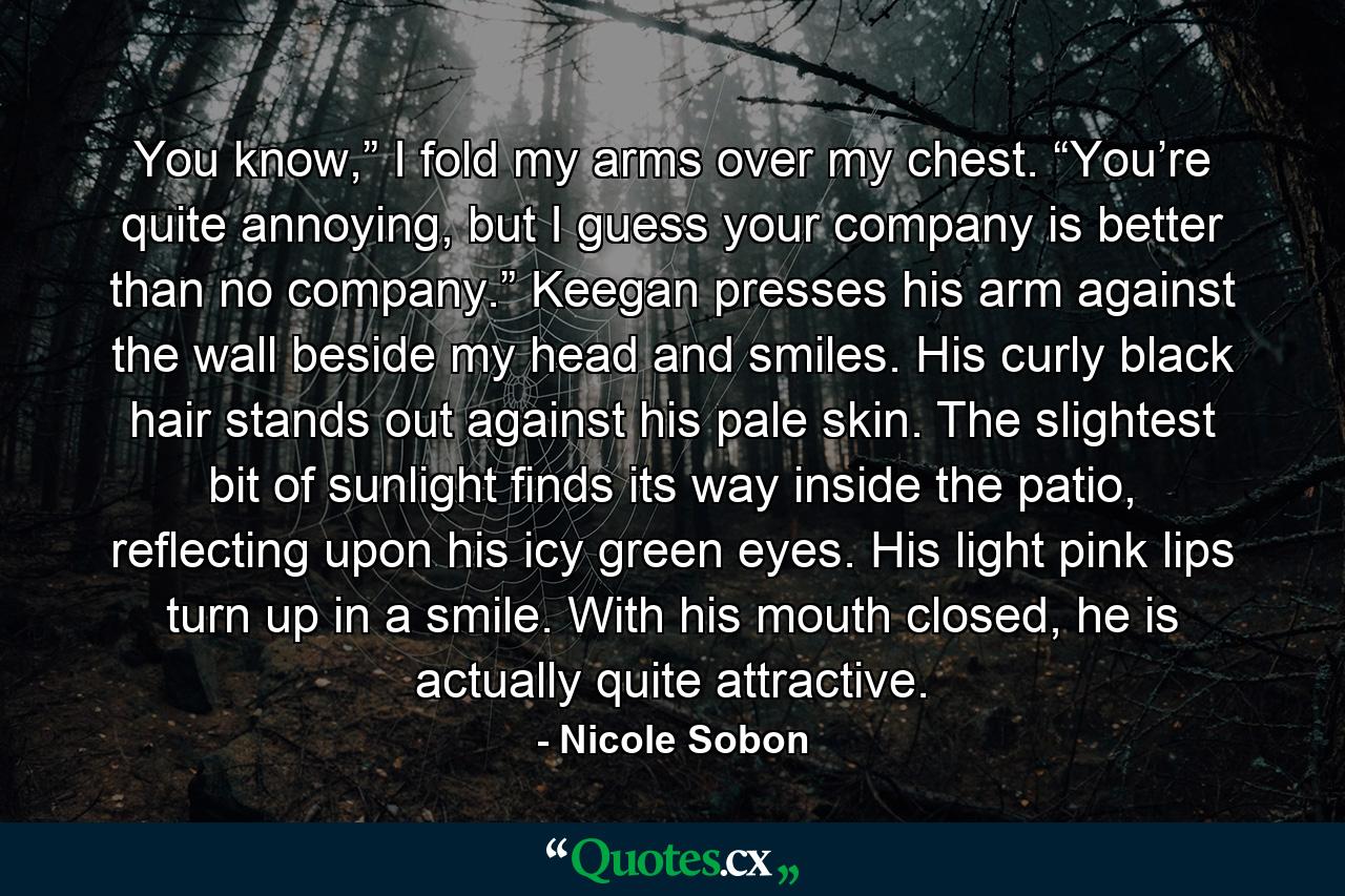 You know,” I fold my arms over my chest. “You’re quite annoying, but I guess your company is better than no company.” Keegan presses his arm against the wall beside my head and smiles. His curly black hair stands out against his pale skin. The slightest bit of sunlight finds its way inside the patio, reflecting upon his icy green eyes. His light pink lips turn up in a smile. With his mouth closed, he is actually quite attractive. - Quote by Nicole Sobon