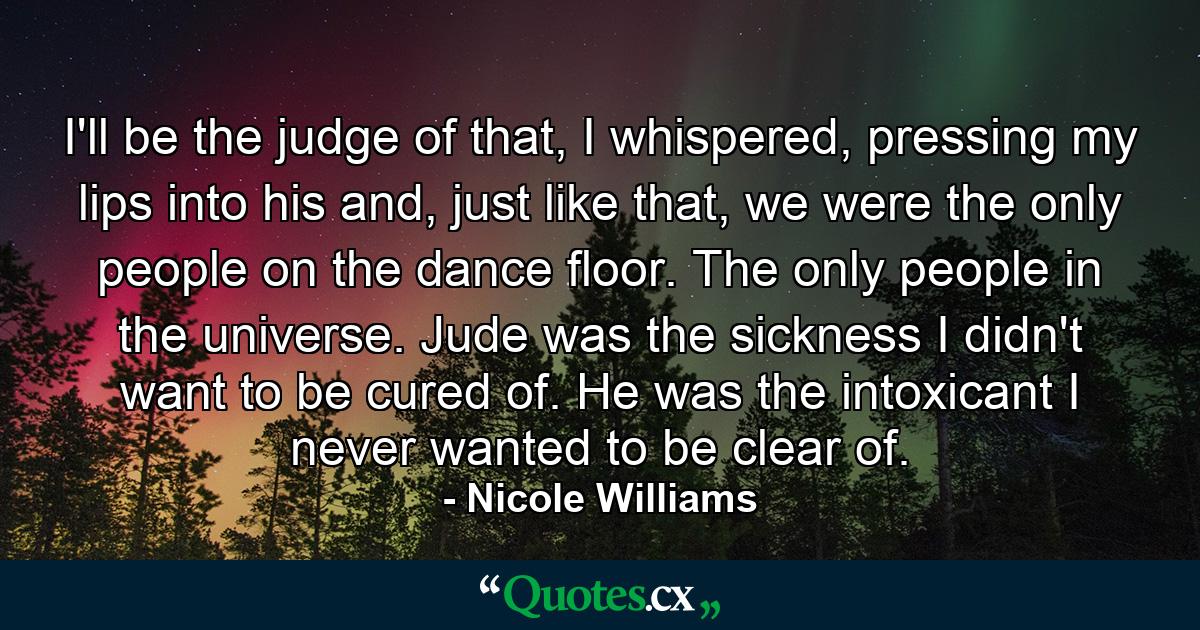 I'll be the judge of that, I whispered, pressing my lips into his and, just like that, we were the only people on the dance floor. The only people in the universe. Jude was the sickness I didn't want to be cured of. He was the intoxicant I never wanted to be clear of. - Quote by Nicole Williams