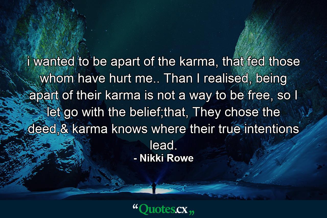 i wanted to be apart of the karma, that fed those whom have hurt me.. Than I realised, being apart of their karma is not a way to be free, so I let go with the belief;that, They chose the deed,& karma knows where their true intentions lead. - Quote by Nikki Rowe