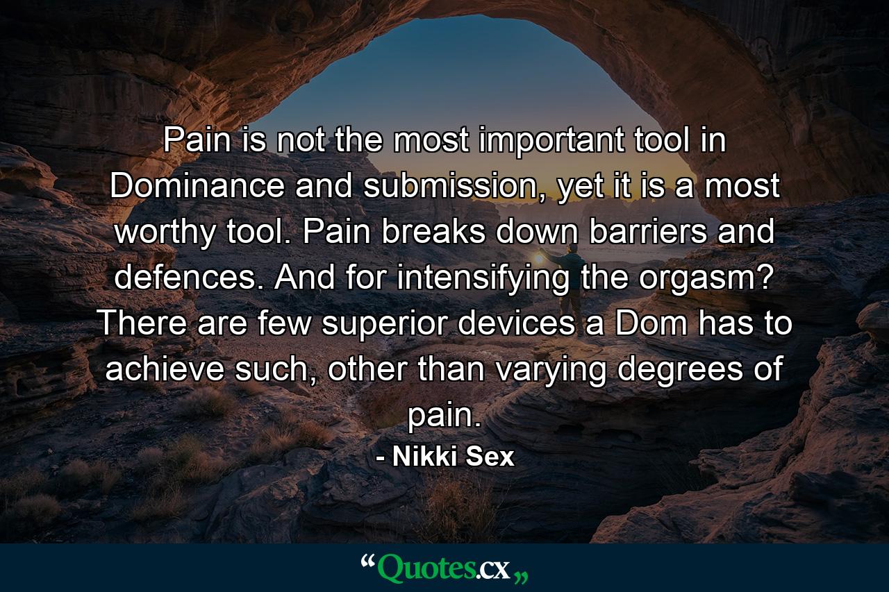 Pain is not the most important tool in Dominance and submission, yet it is a most worthy tool. Pain breaks down barriers and defences. And for intensifying the orgasm? There are few superior devices a Dom has to achieve such, other than varying degrees of pain. - Quote by Nikki Sex