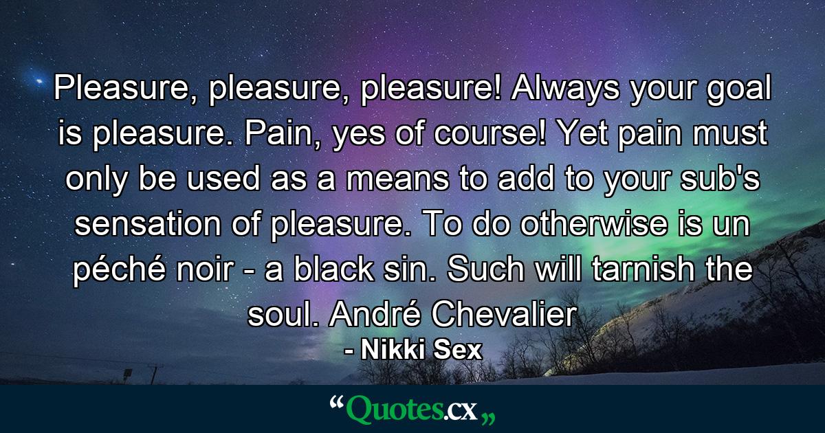 Pleasure, pleasure, pleasure! Always your goal is pleasure. Pain, yes of course! Yet pain must only be used as a means to add to your sub's sensation of pleasure. To do otherwise is un péché noir - a black sin. Such will tarnish the soul. André Chevalier - Quote by Nikki Sex