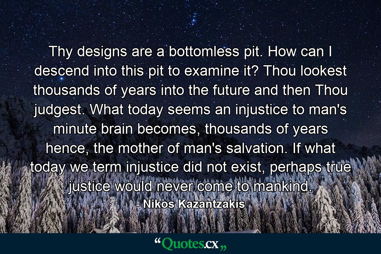 Thy designs are a bottomless pit. How can I descend into this pit to examine it? Thou lookest thousands of years into the future and then Thou judgest. What today seems an injustice to man's minute brain becomes, thousands of years hence, the mother of man's salvation. If what today we term injustice did not exist, perhaps true justice would never come to mankind. - Quote by Nikos Kazantzakis