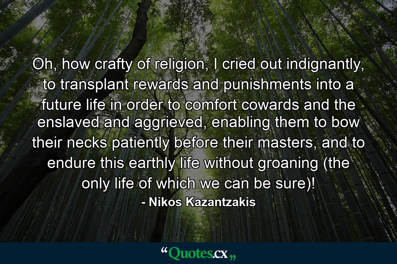 Oh, how crafty of religion, I cried out indignantly, to transplant rewards and punishments into a future life in order to comfort cowards and the enslaved and aggrieved, enabling them to bow their necks patiently before their masters, and to endure this earthly life without groaning (the only life of which we can be sure)! - Quote by Nikos Kazantzakis