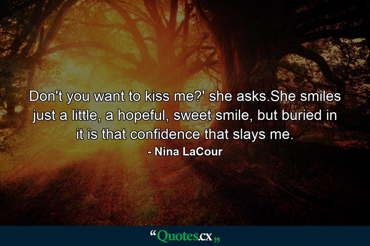 Don't you want to kiss me?' she asks.She smiles just a little, a hopeful, sweet smile, but buried in it is that confidence that slays me. - Quote by Nina LaCour