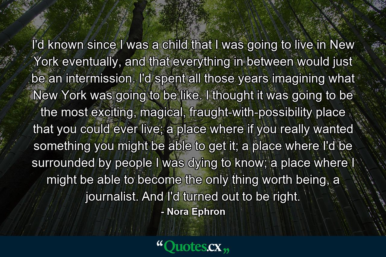 I'd known since I was a child that I was going to live in New York eventually, and that everything in between would just be an intermission. I'd spent all those years imagining what New York was going to be like. I thought it was going to be the most exciting, magical, fraught-with-possibility place that you could ever live; a place where if you really wanted something you might be able to get it; a place where I'd be surrounded by people I was dying to know; a place where I might be able to become the only thing worth being, a journalist. And I'd turned out to be right. - Quote by Nora Ephron