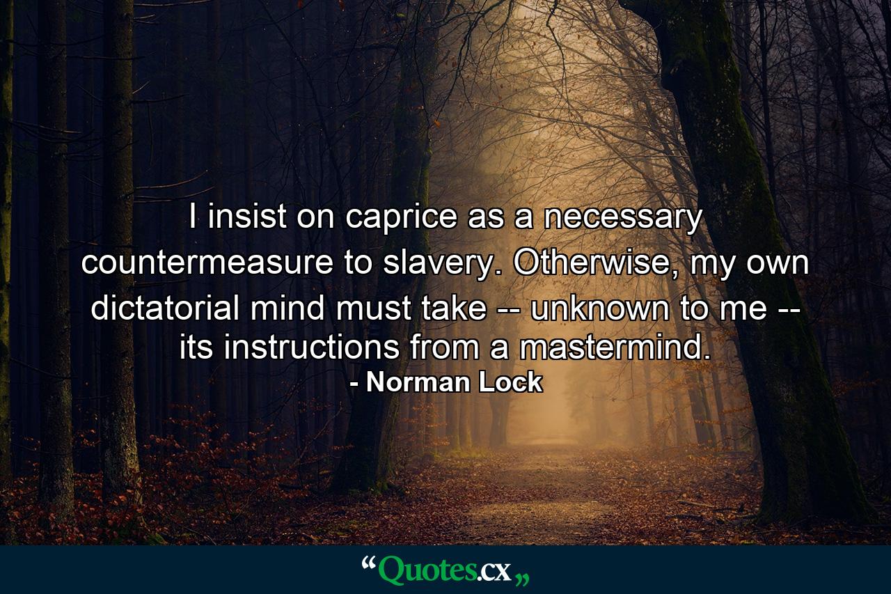 I insist on caprice as a necessary countermeasure to slavery. Otherwise, my own dictatorial mind must take -- unknown to me -- its instructions from a mastermind. - Quote by Norman Lock