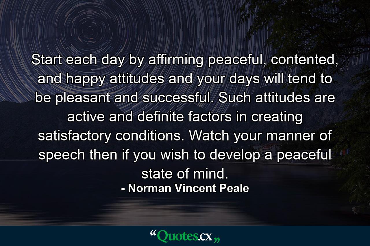 Start each day by affirming peaceful, contented, and happy attitudes and your days will tend to be pleasant and successful. Such attitudes are active and definite factors in creating satisfactory conditions. Watch your manner of speech then if you wish to develop a peaceful state of mind. - Quote by Norman Vincent Peale