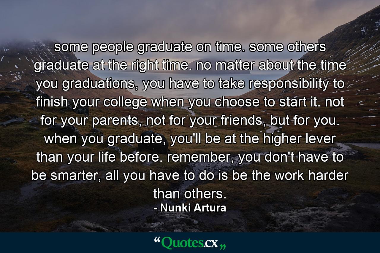 some people graduate on time. some others graduate at the right time. no matter about the time you graduations, you have to take responsibility to finish your college when you choose to start it. not for your parents, not for your friends, but for you. when you graduate, you'll be at the higher lever than your life before. remember, you don't have to be smarter, all you have to do is be the work harder than others. - Quote by Nunki Artura