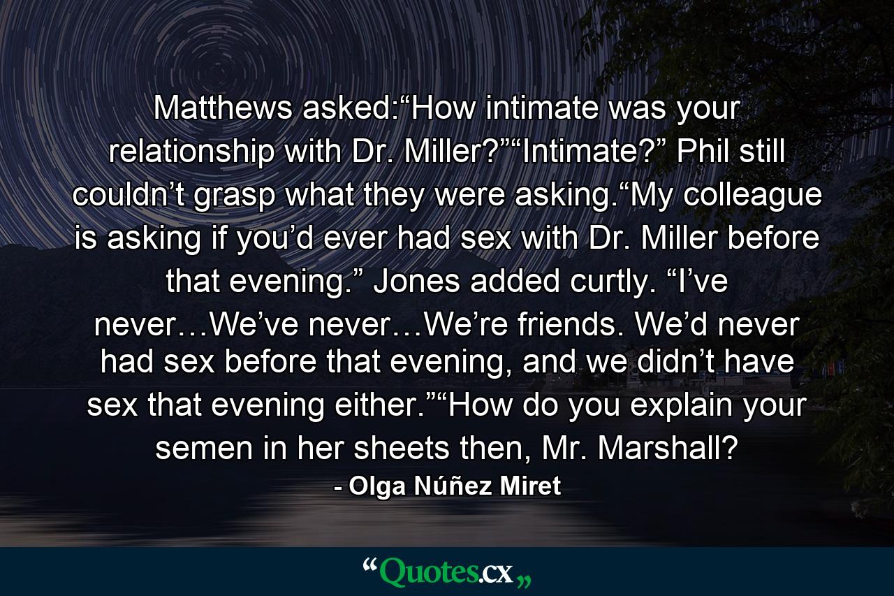 Matthews asked:“How intimate was your relationship with Dr. Miller?”“Intimate?” Phil still couldn’t grasp what they were asking.“My colleague is asking if you’d ever had sex with Dr. Miller before that evening.” Jones added curtly. “I’ve never…We’ve never…We’re friends. We’d never had sex before that evening, and we didn’t have sex that evening either.”“How do you explain your semen in her sheets then, Mr. Marshall? - Quote by Olga Núñez Miret