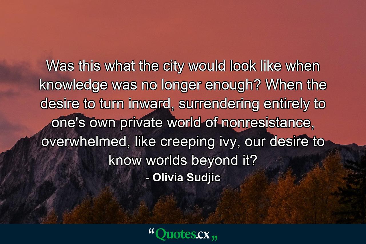 Was this what the city would look like when knowledge was no longer enough? When the desire to turn inward, surrendering entirely to one's own private world of nonresistance, overwhelmed, like creeping ivy, our desire to know worlds beyond it? - Quote by Olivia Sudjic