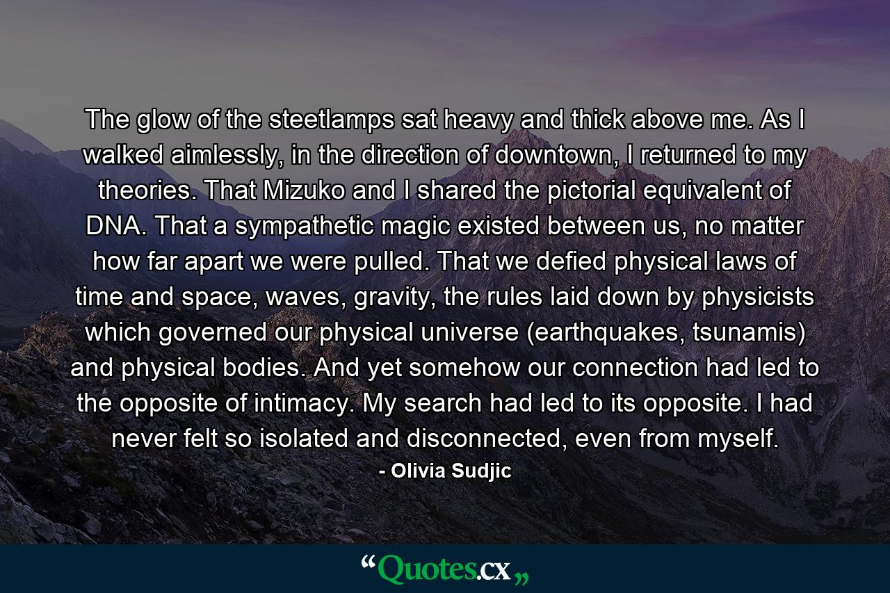 The glow of the steetlamps sat heavy and thick above me. As I walked aimlessly, in the direction of downtown, I returned to my theories. That Mizuko and I shared the pictorial equivalent of DNA. That a sympathetic magic existed between us, no matter how far apart we were pulled. That we defied physical laws of time and space, waves, gravity, the rules laid down by physicists which governed our physical universe (earthquakes, tsunamis) and physical bodies. And yet somehow our connection had led to the opposite of intimacy. My search had led to its opposite. I had never felt so isolated and disconnected, even from myself. - Quote by Olivia Sudjic