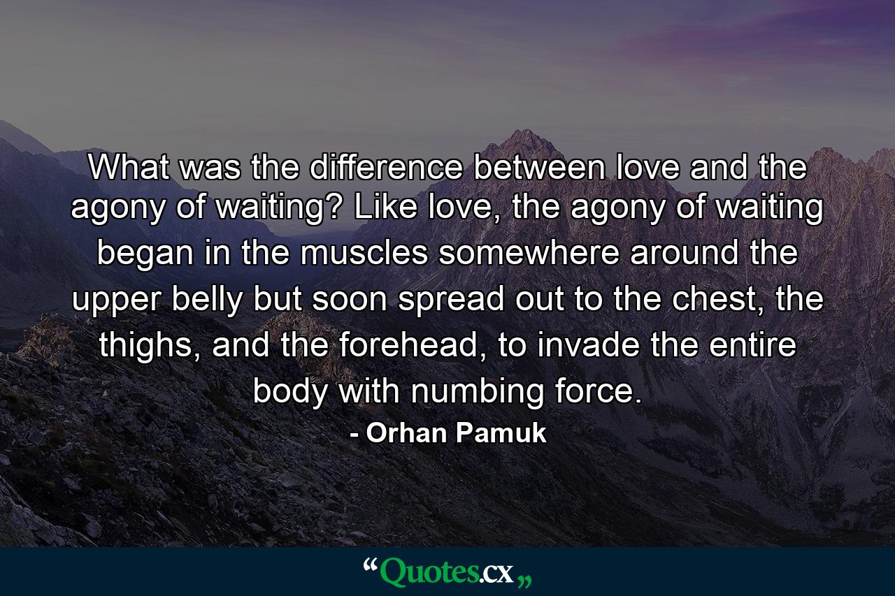 What was the difference between love and the agony of waiting? Like love, the agony of waiting began in the muscles somewhere around the upper belly but soon spread out to the chest, the thighs, and the forehead, to invade the entire body with numbing force. - Quote by Orhan Pamuk