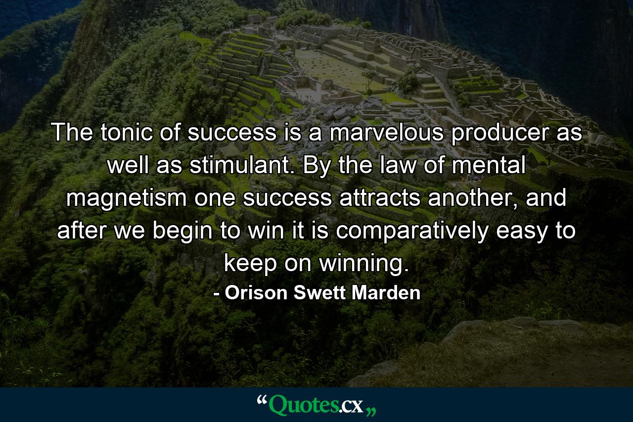 The tonic of success is a marvelous producer as well as stimulant. By the law of mental magnetism one success attracts another, and after we begin to win it is comparatively easy to keep on winning. - Quote by Orison Swett Marden