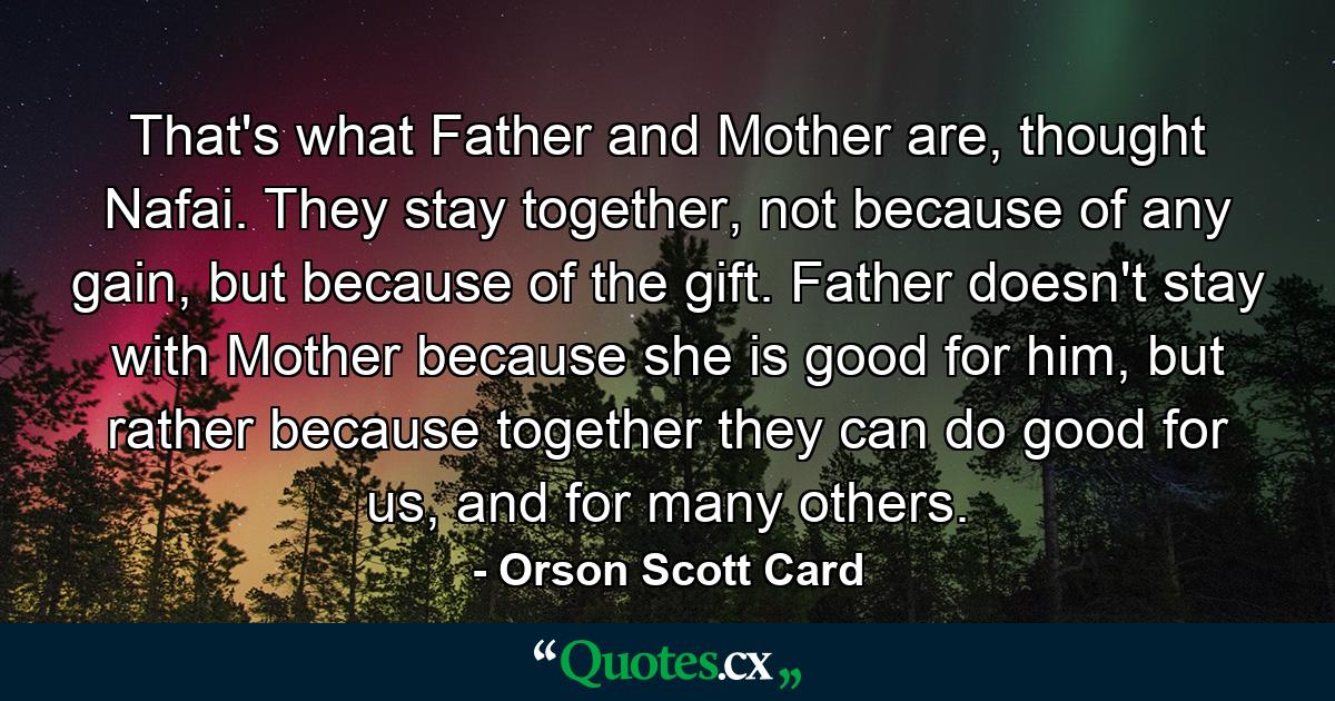 That's what Father and Mother are, thought Nafai. They stay together, not because of any gain, but because of the gift. Father doesn't stay with Mother because she is good for him, but rather because together they can do good for us, and for many others. - Quote by Orson Scott Card