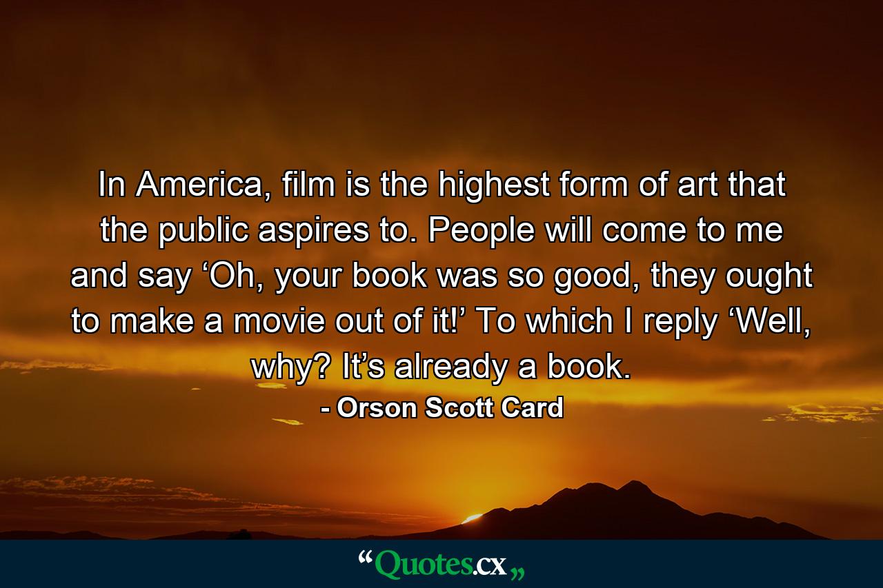 In America, film is the highest form of art that the public aspires to. People will come to me and say ‘Oh, your book was so good, they ought to make a movie out of it!’ To which I reply ‘Well, why? It’s already a book. - Quote by Orson Scott Card