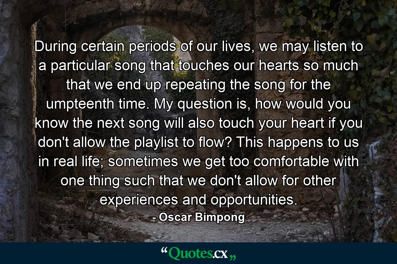 During certain periods of our lives, we may listen to a particular song that touches our hearts so much that we end up repeating the song for the umpteenth time. My question is, how would you know the next song will also touch your heart if you don't allow the playlist to flow? This happens to us in real life; sometimes we get too comfortable with one thing such that we don't allow for other experiences and opportunities. - Quote by Oscar Bimpong