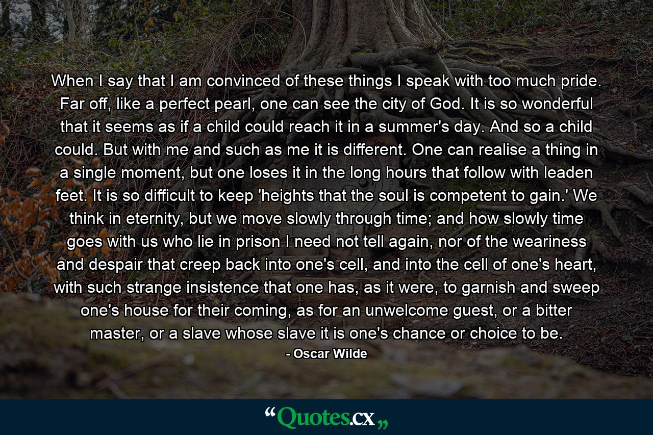 When I say that I am convinced of these things I speak with too much pride. Far off, like a perfect pearl, one can see the city of God. It is so wonderful that it seems as if a child could reach it in a summer's day. And so a child could. But with me and such as me it is different. One can realise a thing in a single moment, but one loses it in the long hours that follow with leaden feet. It is so difficult to keep 'heights that the soul is competent to gain.' We think in eternity, but we move slowly through time; and how slowly time goes with us who lie in prison I need not tell again, nor of the weariness and despair that creep back into one's cell, and into the cell of one's heart, with such strange insistence that one has, as it were, to garnish and sweep one's house for their coming, as for an unwelcome guest, or a bitter master, or a slave whose slave it is one's chance or choice to be. - Quote by Oscar Wilde