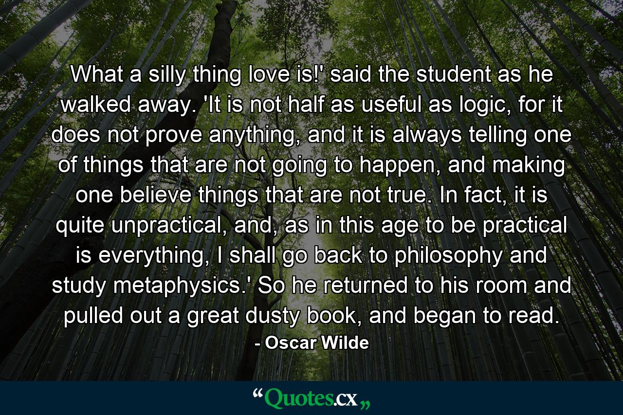 What a silly thing love is!' said the student as he walked away. 'It is not half as useful as logic, for it does not prove anything, and it is always telling one of things that are not going to happen, and making one believe things that are not true. In fact, it is quite unpractical, and, as in this age to be practical is everything, I shall go back to philosophy and study metaphysics.' So he returned to his room and pulled out a great dusty book, and began to read. - Quote by Oscar Wilde