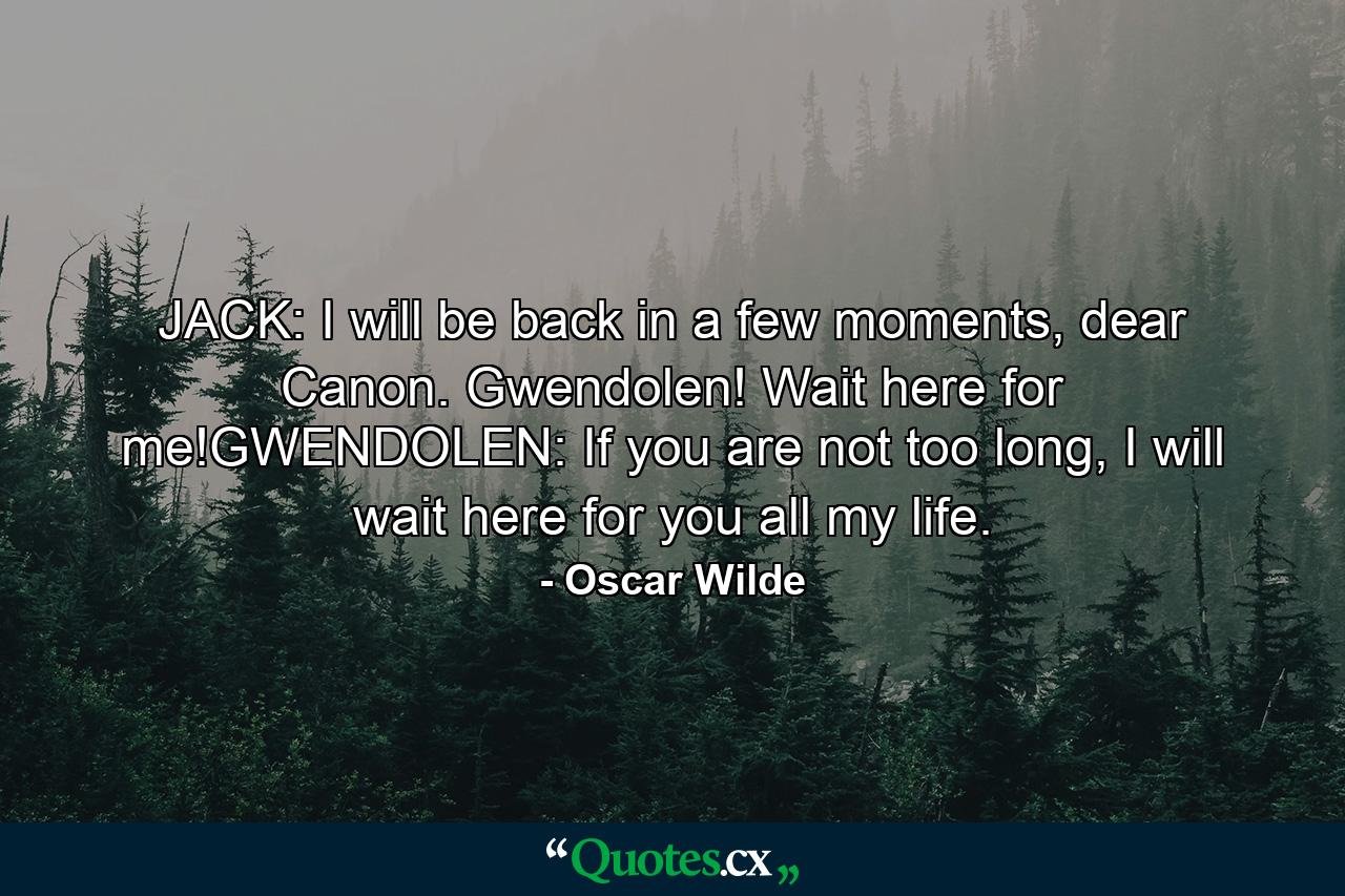 JACK: I will be back in a few moments, dear Canon. Gwendolen! Wait here for me!GWENDOLEN: If you are not too long, I will wait here for you all my life. - Quote by Oscar Wilde