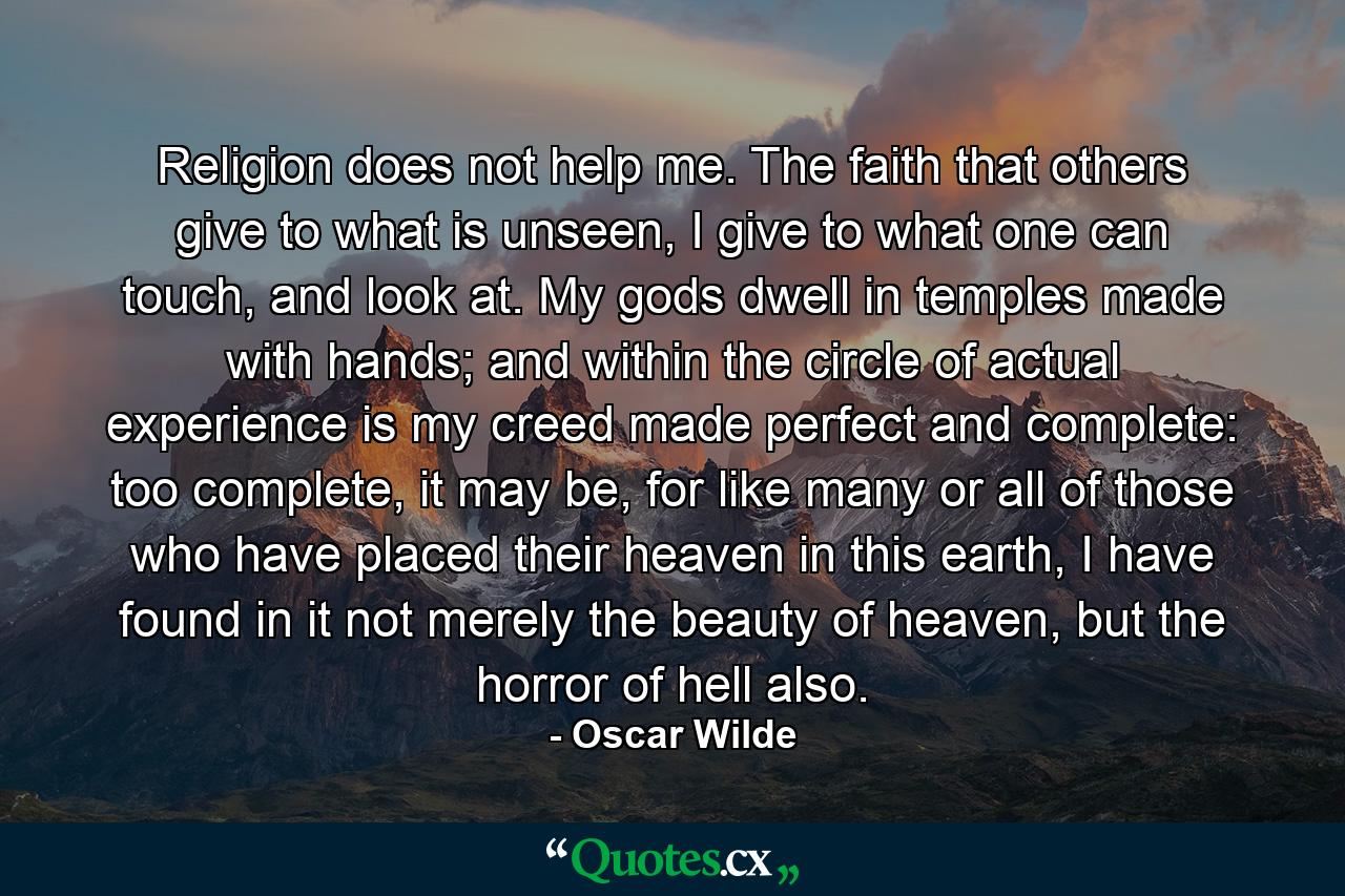 Religion does not help me. The faith that others give to what is unseen, I give to what one can touch, and look at. My gods dwell in temples made with hands; and within the circle of actual experience is my creed made perfect and complete: too complete, it may be, for like many or all of those who have placed their heaven in this earth, I have found in it not merely the beauty of heaven, but the horror of hell also. - Quote by Oscar Wilde