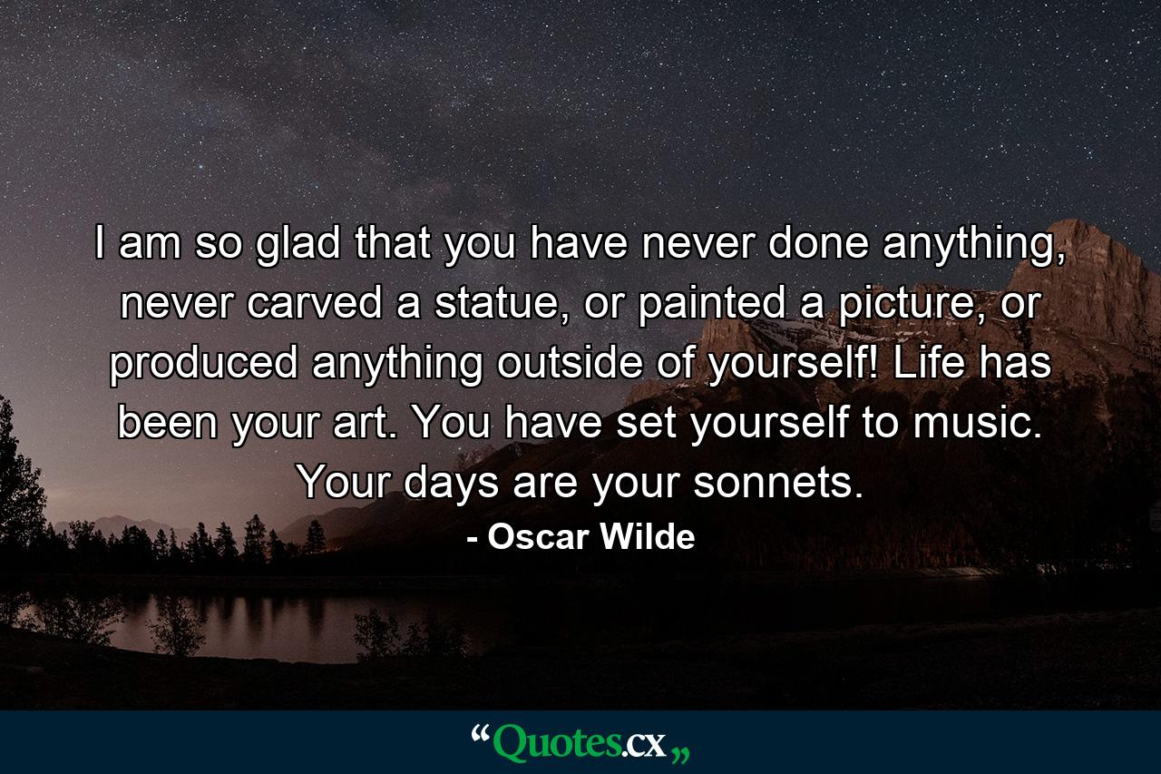 I am so glad that you have never done anything, never carved a statue, or painted a picture, or produced anything outside of yourself! Life has been your art. You have set yourself to music. Your days are your sonnets. - Quote by Oscar Wilde