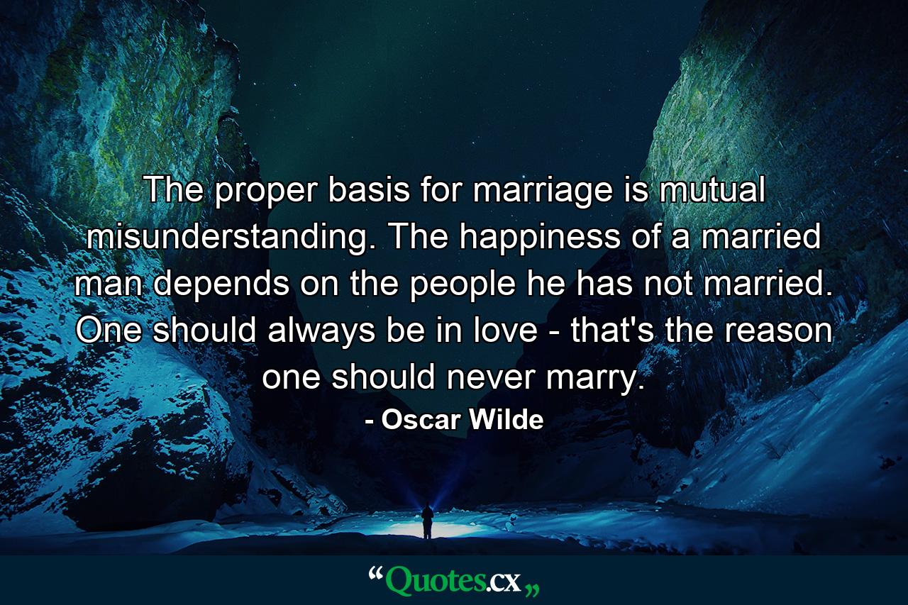 The proper basis for marriage is mutual misunderstanding. The happiness of a married man depends on the people he has not married. One should always be in love - that's the reason one should never marry. - Quote by Oscar Wilde