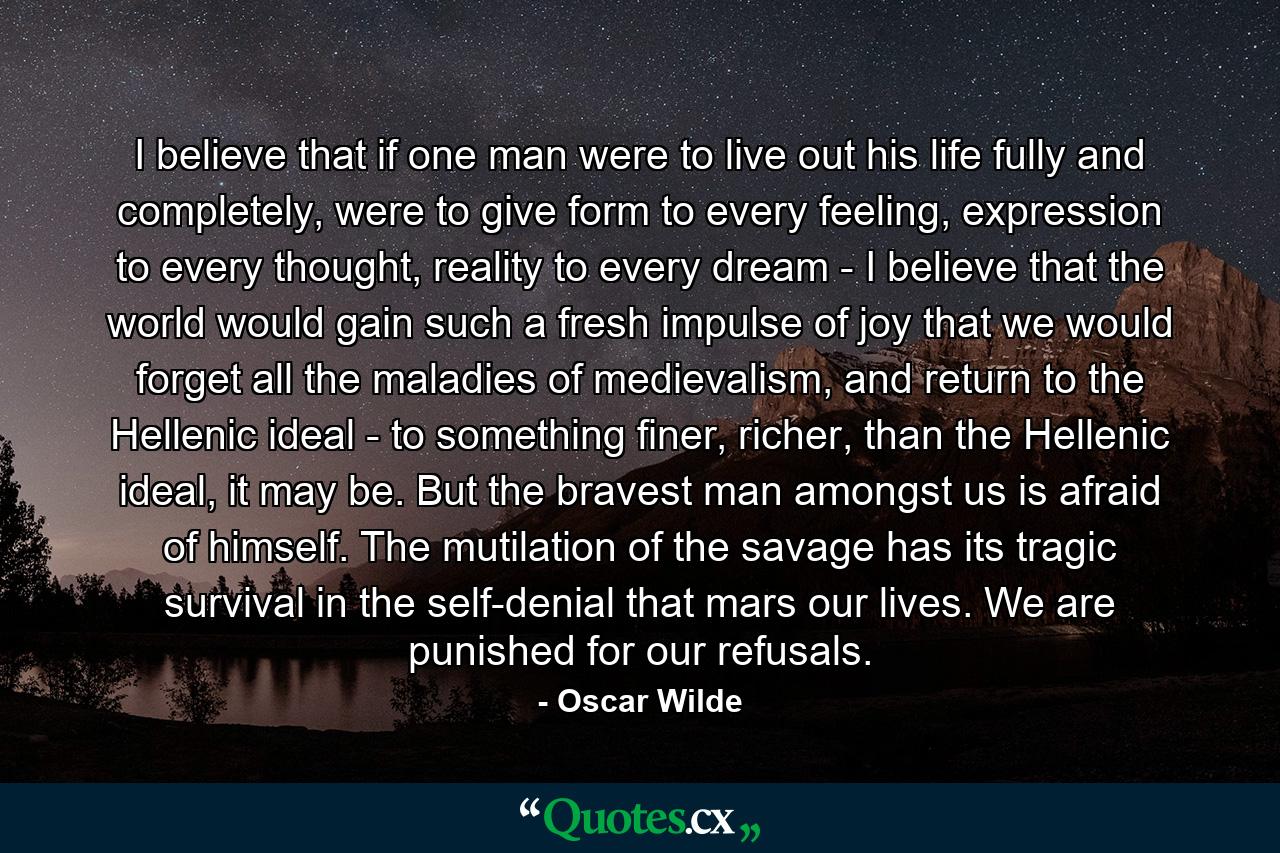 I believe that if one man were to live out his life fully and completely, were to give form to every feeling, expression to every thought, reality to every dream - I believe that the world would gain such a fresh impulse of joy that we would forget all the maladies of medievalism, and return to the Hellenic ideal - to something finer, richer, than the Hellenic ideal, it may be. But the bravest man amongst us is afraid of himself. The mutilation of the savage has its tragic survival in the self-denial that mars our lives. We are punished for our refusals. - Quote by Oscar Wilde