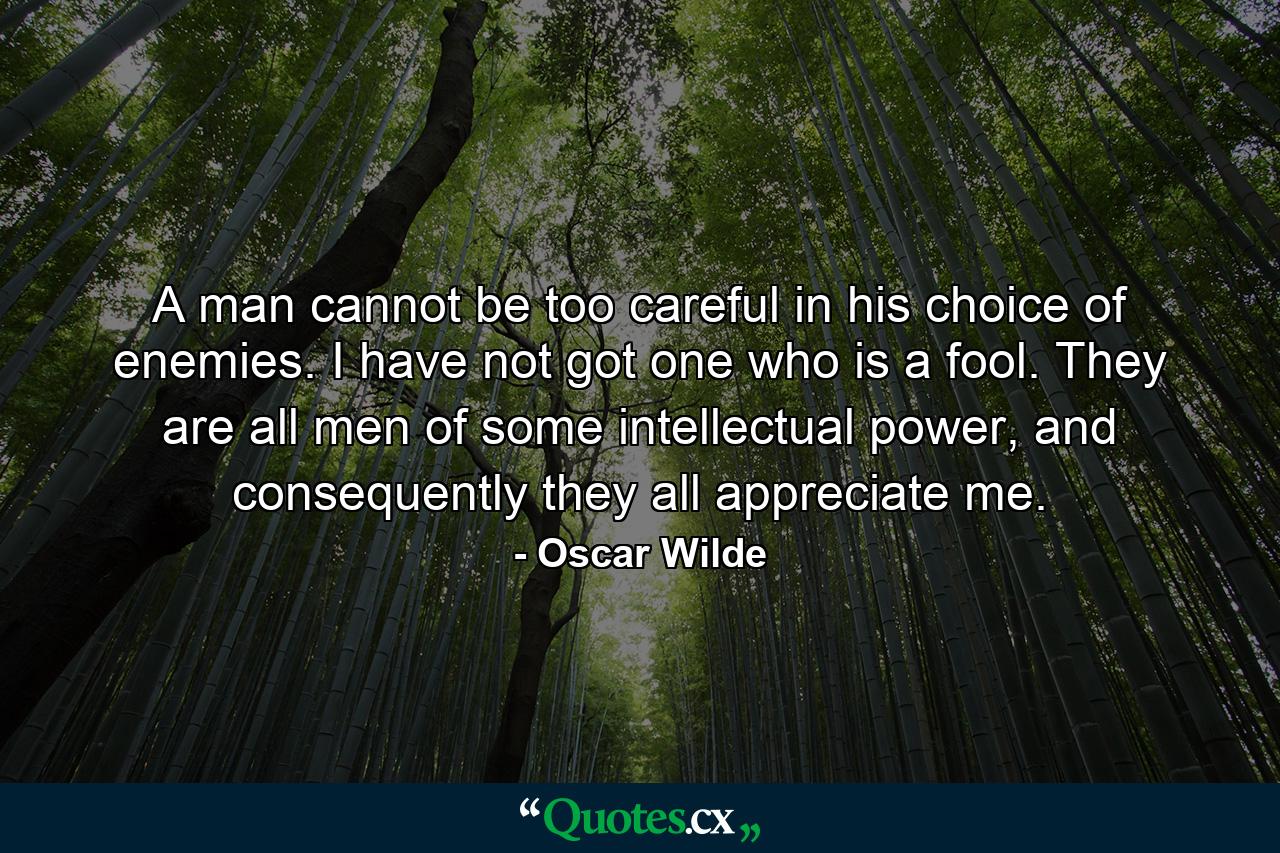 A man cannot be too careful in his choice of enemies. I have not got one who is a fool. They are all men of some intellectual power, and consequently they all appreciate me. - Quote by Oscar Wilde