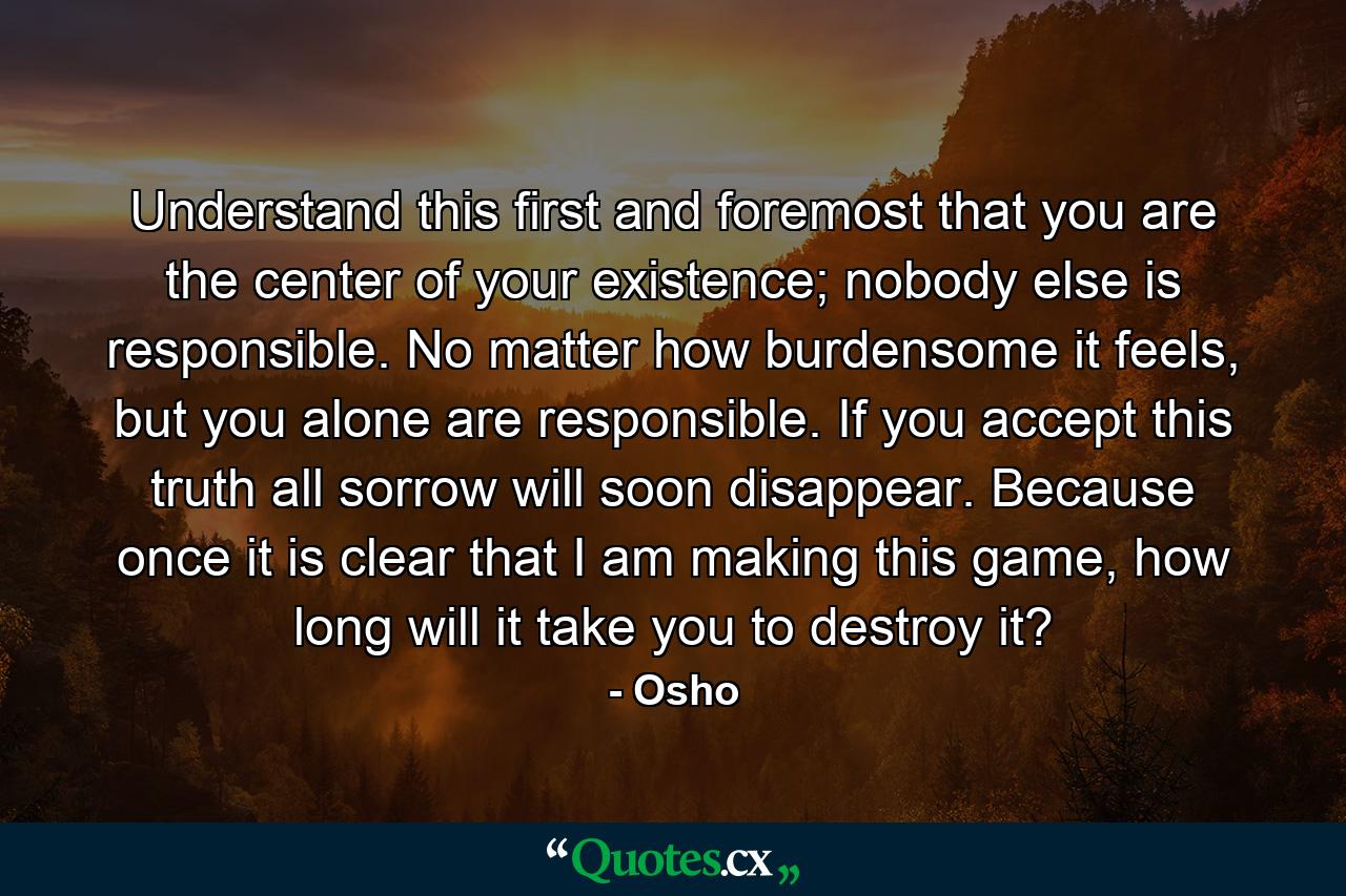 Understand this first and foremost that you are the center of your existence; nobody else is responsible. No matter how burdensome it feels, but you alone are responsible. If you accept this truth all sorrow will soon disappear. Because once it is clear that I am making this game, how long will it take you to destroy it? - Quote by Osho