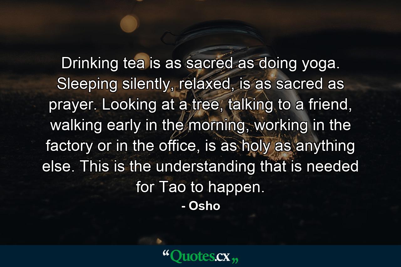 Drinking tea is as sacred as doing yoga. Sleeping silently, relaxed, is as sacred as prayer. Looking at a tree, talking to a friend, walking early in the morning, working in the factory or in the office, is as holy as anything else. This is the understanding that is needed for Tao to happen. - Quote by Osho