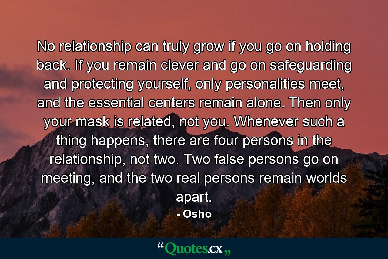 No relationship can truly grow if you go on holding back. If you remain clever and go on safeguarding and protecting yourself, only personalities meet, and the essential centers remain alone. Then only your mask is related, not you. Whenever such a thing happens, there are four persons in the relationship, not two. Two false persons go on meeting, and the two real persons remain worlds apart. - Quote by Osho