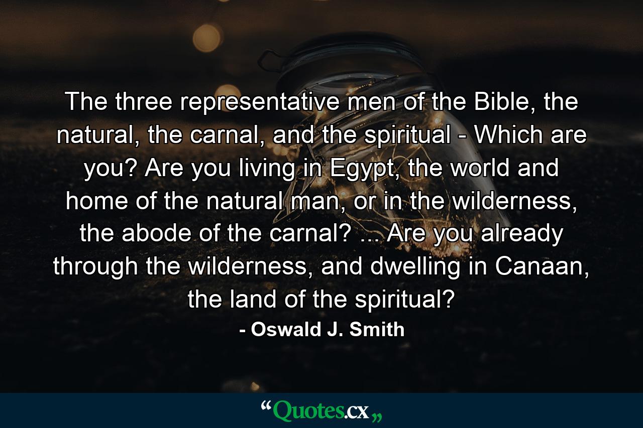 The three representative men of the Bible, the natural, the carnal, and the spiritual - Which are you? Are you living in Egypt, the world and home of the natural man, or in the wilderness, the abode of the carnal? ... Are you already through the wilderness, and dwelling in Canaan, the land of the spiritual? - Quote by Oswald J. Smith