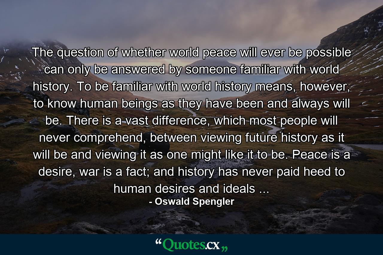 The question of whether world peace will ever be possible can only be answered by someone familiar with world history. To be familiar with world history means, however, to know human beings as they have been and always will be. There is a vast difference, which most people will never comprehend, between viewing future history as it will be and viewing it as one might like it to be. Peace is a desire, war is a fact; and history has never paid heed to human desires and ideals ... - Quote by Oswald Spengler