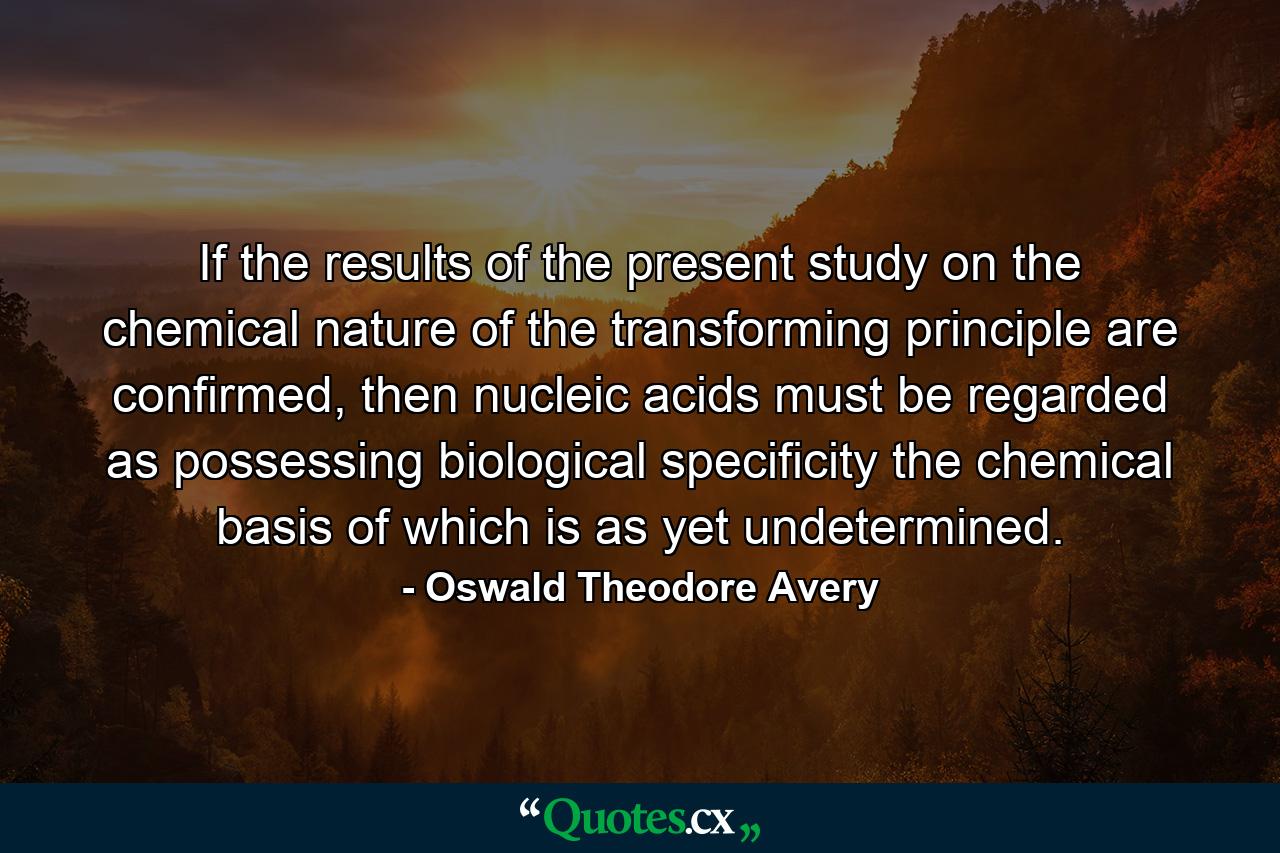 If the results of the present study on the chemical nature of the transforming principle are confirmed, then nucleic acids must be regarded as possessing biological specificity the chemical basis of which is as yet undetermined. - Quote by Oswald Theodore Avery