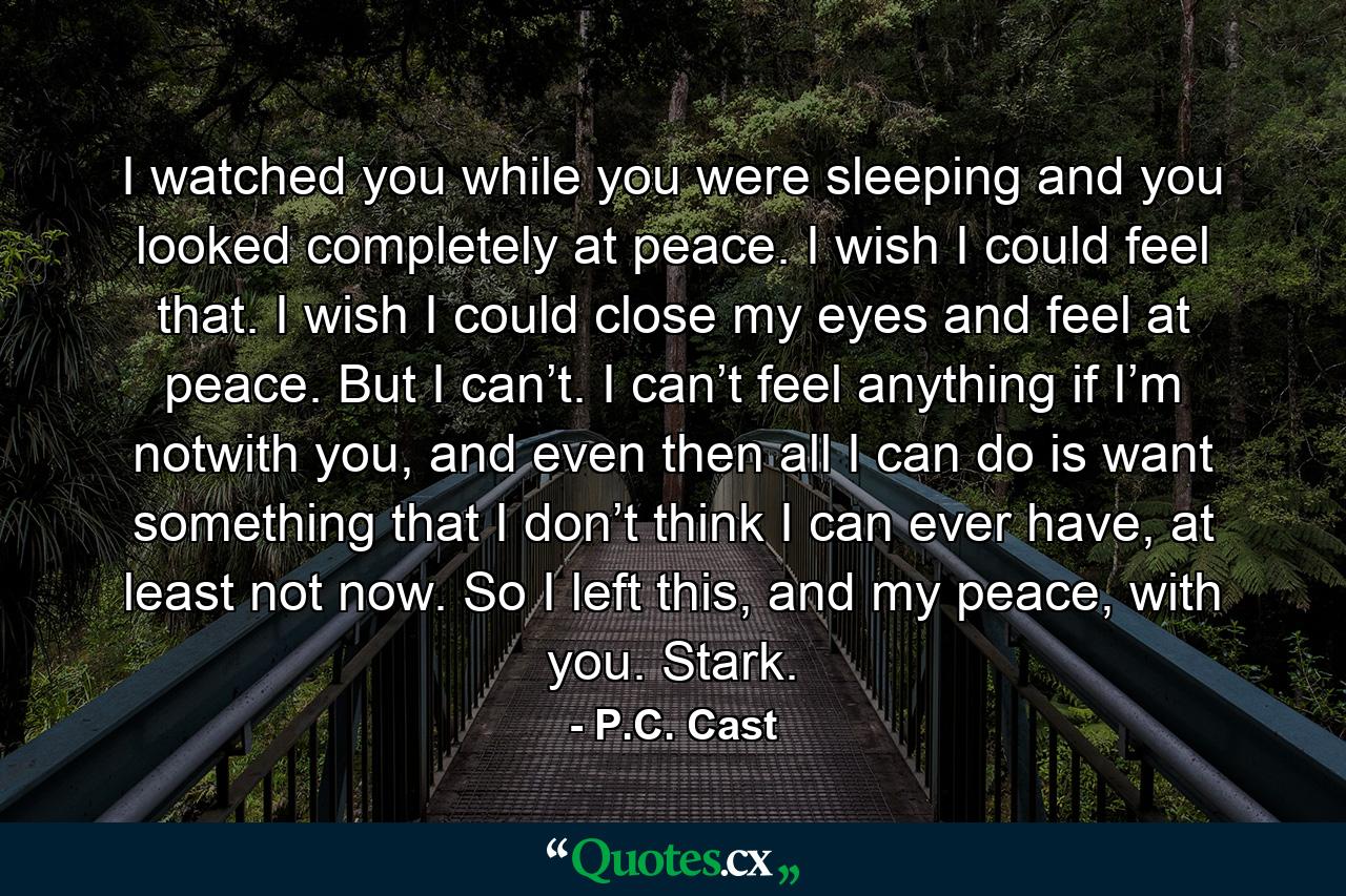 I watched you while you were sleeping and you looked completely at peace. I wish I could feel that. I wish I could close my eyes and feel at peace. But I can’t. I can’t feel anything if I’m notwith you, and even then all I can do is want something that I don’t think I can ever have, at least not now. So I left this, and my peace, with you. Stark. - Quote by P.C. Cast