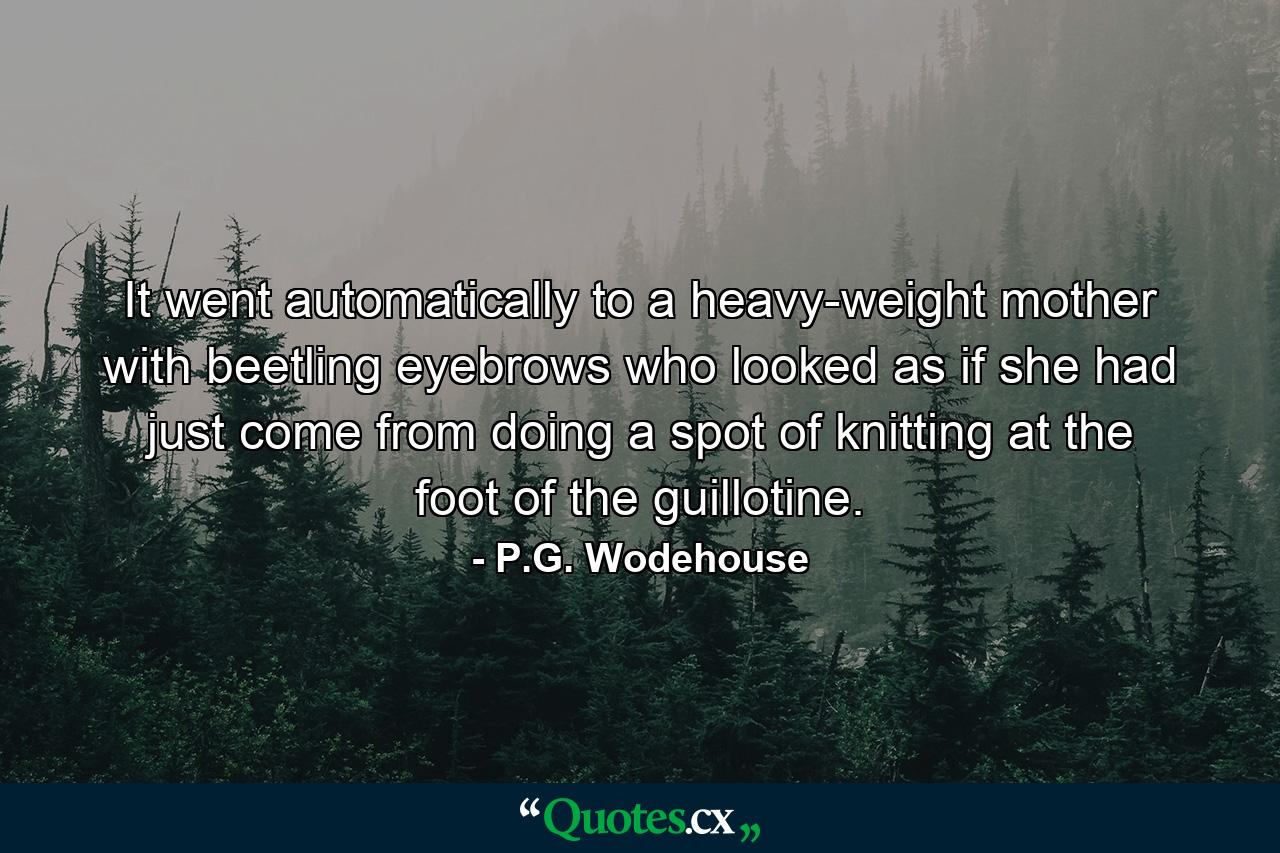 It went automatically to a heavy-weight mother with beetling eyebrows who looked as if she had just come from doing a spot of knitting at the foot of the guillotine. - Quote by P.G. Wodehouse