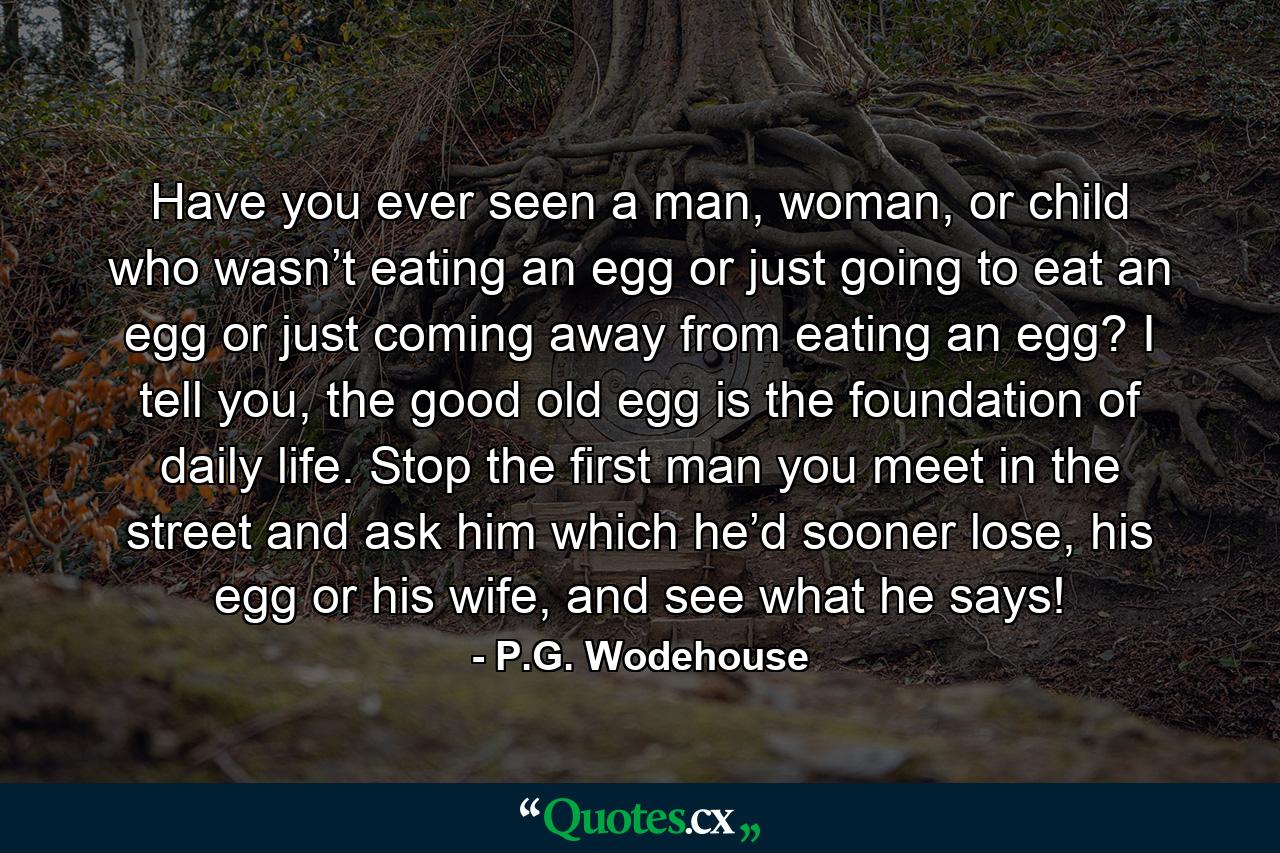 Have you ever seen a man, woman, or child who wasn’t eating an egg or just going to eat an egg or just coming away from eating an egg? I tell you, the good old egg is the foundation of daily life. Stop the first man you meet in the street and ask him which he’d sooner lose, his egg or his wife, and see what he says! - Quote by P.G. Wodehouse