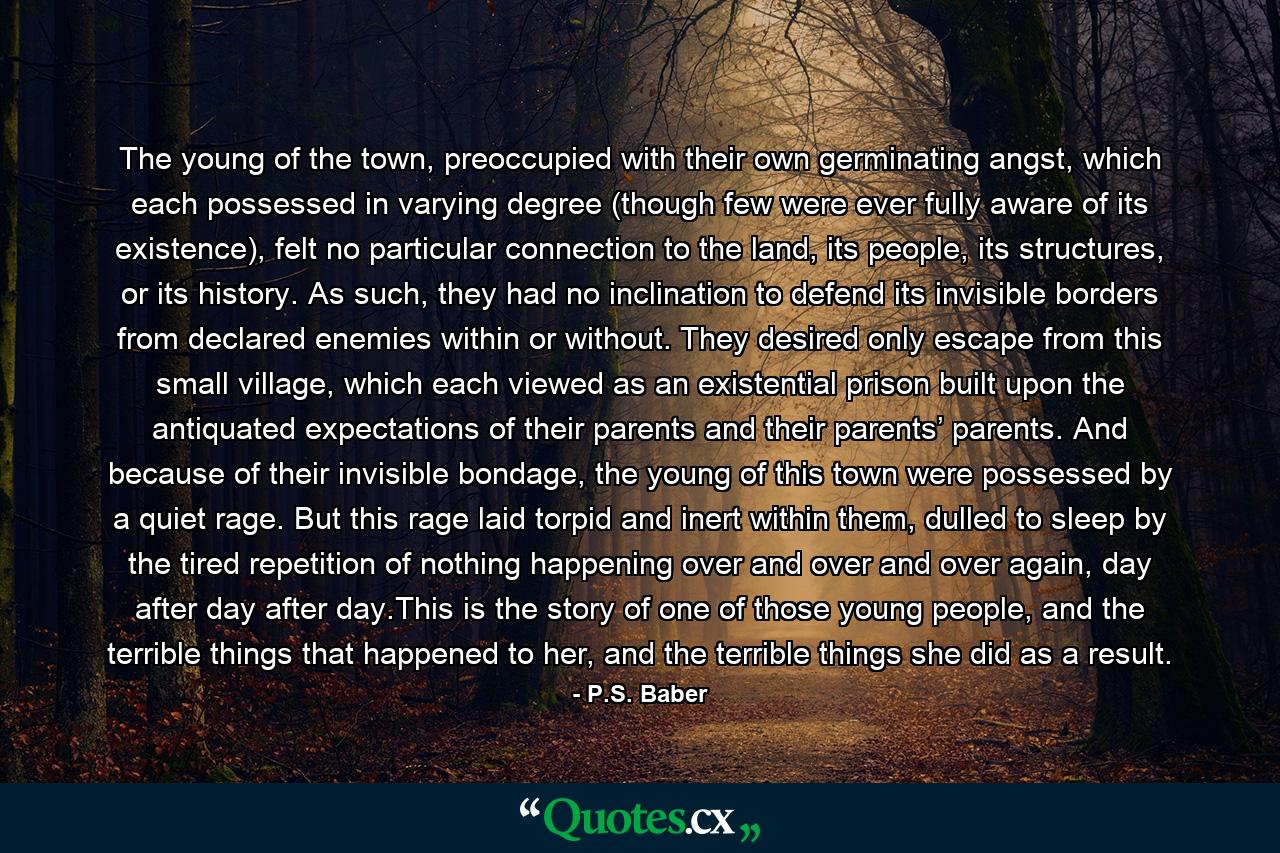 The young of the town, preoccupied with their own germinating angst, which each possessed in varying degree (though few were ever fully aware of its existence), felt no particular connection to the land, its people, its structures, or its history. As such, they had no inclination to defend its invisible borders from declared enemies within or without. They desired only escape from this small village, which each viewed as an existential prison built upon the antiquated expectations of their parents and their parents’ parents. And because of their invisible bondage, the young of this town were possessed by a quiet rage. But this rage laid torpid and inert within them, dulled to sleep by the tired repetition of nothing happening over and over and over again, day after day after day.This is the story of one of those young people, and the terrible things that happened to her, and the terrible things she did as a result. - Quote by P.S. Baber