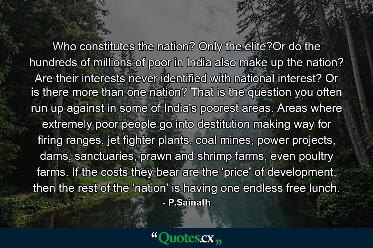 Who constitutes the nation? Only the elite?Or do the hundreds of millions of poor in India also make up the nation? Are their interests never identified with national interest? Or is there more than one nation? That is the question you often run up against in some of India's poorest areas. Areas where extremely poor people go into destitution making way for firing ranges, jet fighter plants, coal mines, power projects, dams, sanctuaries, prawn and shrimp farms, even poultry farms. If the costs they bear are the 'price' of development, then the rest of the 'nation' is having one endless free lunch. - Quote by P.Sainath