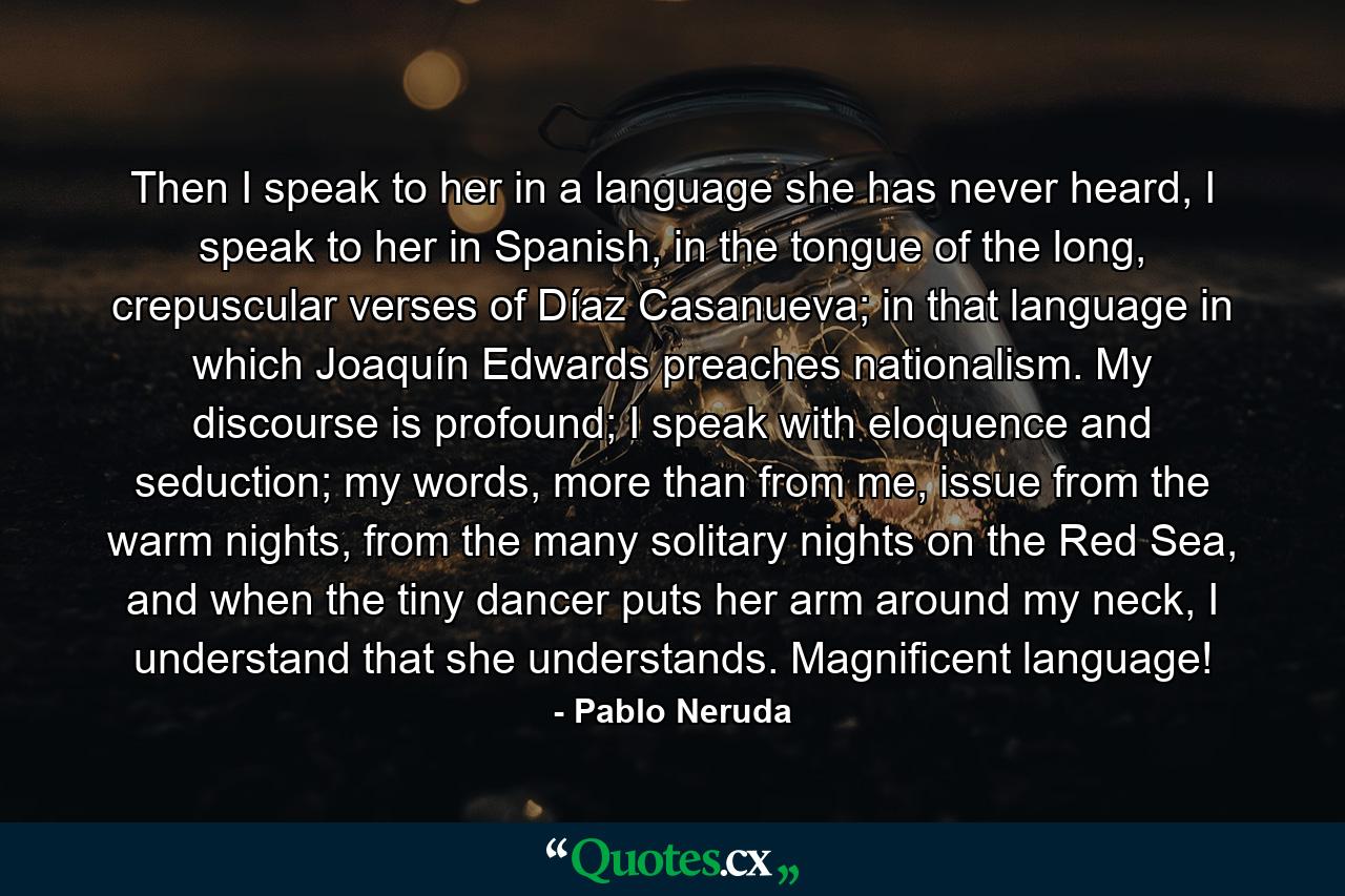 Then I speak to her in a language she has never heard, I speak to her in Spanish, in the tongue of the long, crepuscular verses of Díaz Casanueva; in that language in which Joaquín Edwards preaches nationalism. My discourse is profound; I speak with eloquence and seduction; my words, more than from me, issue from the warm nights, from the many solitary nights on the Red Sea, and when the tiny dancer puts her arm around my neck, I understand that she understands. Magnificent language! - Quote by Pablo Neruda