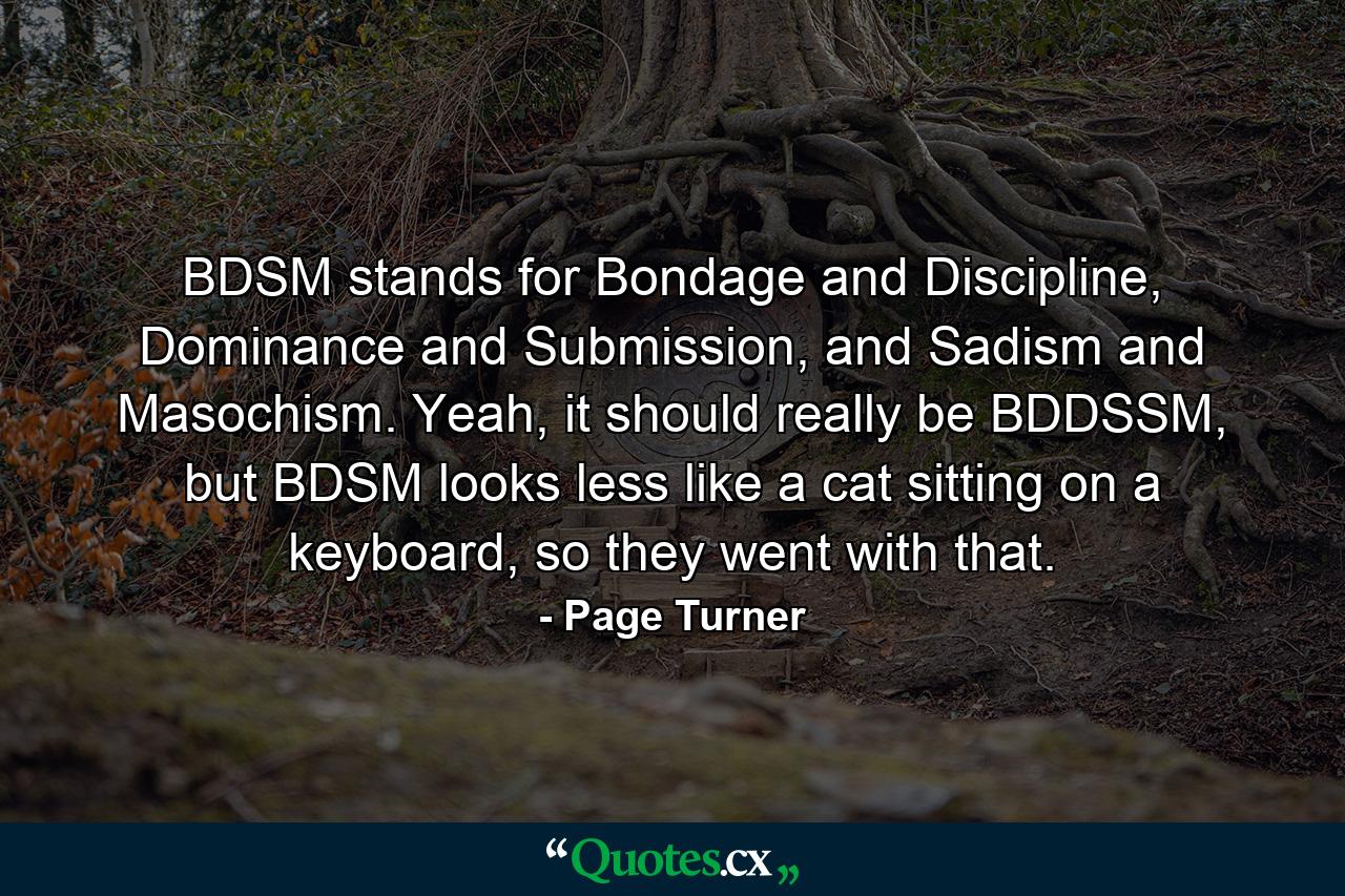 BDSM stands for Bondage and Discipline, Dominance and Submission, and Sadism and Masochism. Yeah, it should really be BDDSSM, but BDSM looks less like a cat sitting on a keyboard, so they went with that. - Quote by Page Turner