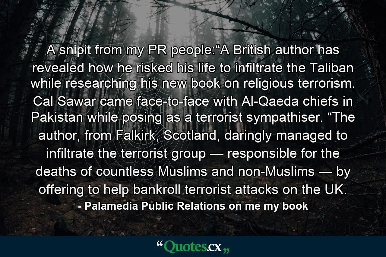 A snipit from my PR people:“A British author has revealed how he risked his life to infiltrate the Taliban while researching his new book on religious terrorism. Cal Sawar came face-to-face with Al-Qaeda chiefs in Pakistan while posing as a terrorist sympathiser. “The author, from Falkirk, Scotland, daringly managed to infiltrate the terrorist group — responsible for the deaths of countless Muslims and non-Muslims — by offering to help bankroll terrorist attacks on the UK. - Quote by Palamedia Public Relations on me my book