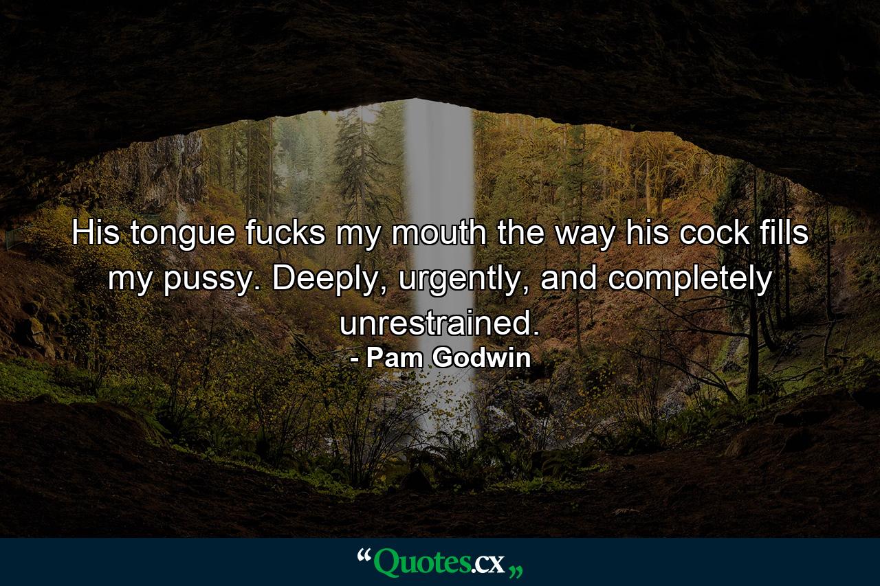 His tongue fucks my mouth the way his cock fills my pussy. Deeply, urgently, and completely unrestrained. - Quote by Pam Godwin