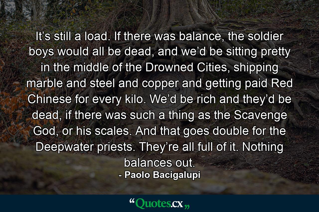 It’s still a load. If there was balance, the soldier boys would all be dead, and we’d be sitting pretty in the middle of the Drowned Cities, shipping marble and steel and copper and getting paid Red Chinese for every kilo. We’d be rich and they’d be dead, if there was such a thing as the Scavenge God, or his scales. And that goes double for the Deepwater priests. They’re all full of it. Nothing balances out. - Quote by Paolo Bacigalupi