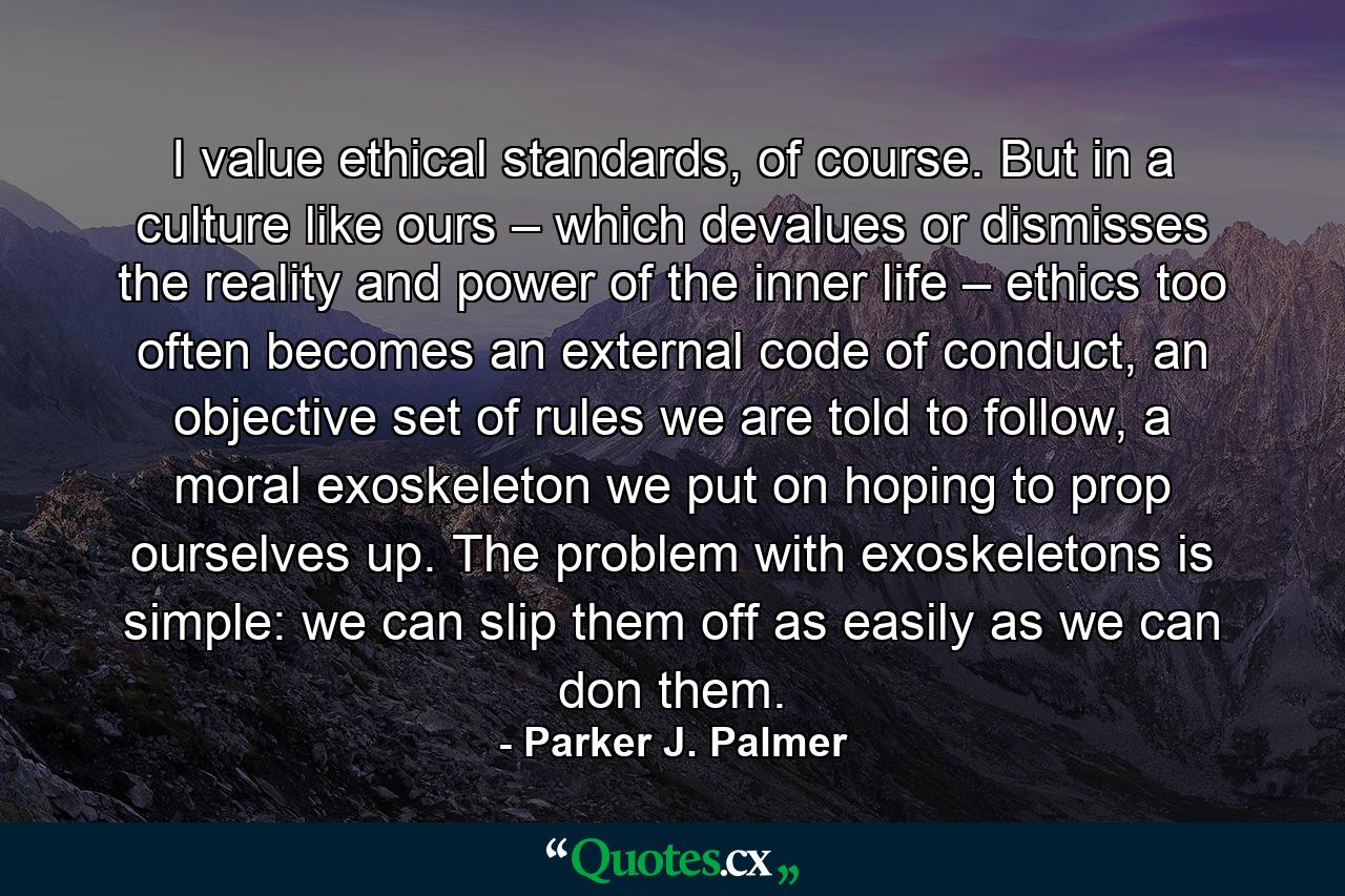 I value ethical standards, of course. But in a culture like ours – which devalues or dismisses the reality and power of the inner life – ethics too often becomes an external code of conduct, an objective set of rules we are told to follow, a moral exoskeleton we put on hoping to prop ourselves up. The problem with exoskeletons is simple: we can slip them off as easily as we can don them. - Quote by Parker J. Palmer