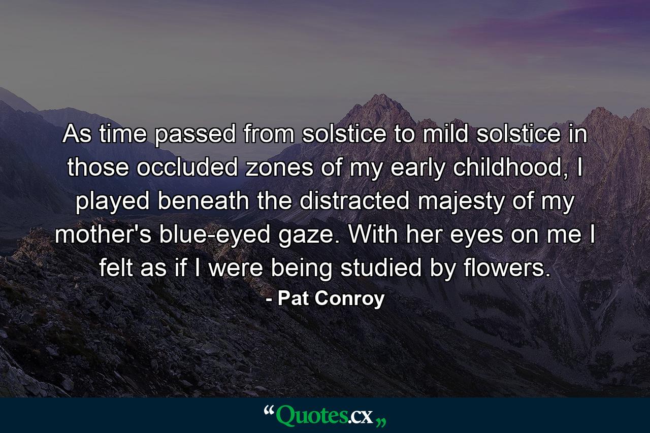 As time passed from solstice to mild solstice in those occluded zones of my early childhood, I played beneath the distracted majesty of my mother's blue-eyed gaze. With her eyes on me I felt as if I were being studied by flowers. - Quote by Pat Conroy