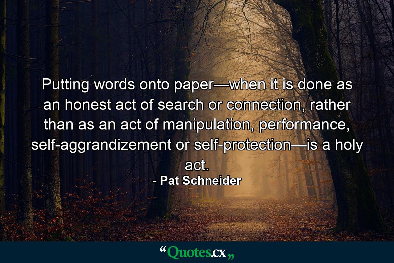 Putting words onto paper—when it is done as an honest act of search or connection, rather than as an act of manipulation, performance, self-aggrandizement or self-protection—is a holy act. - Quote by Pat Schneider