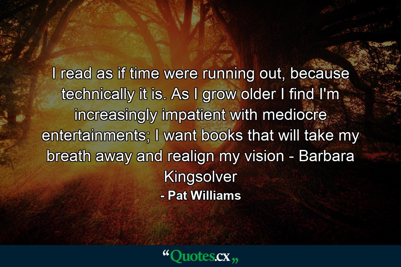 I read as if time were running out, because technically it is. As I grow older I find I'm increasingly impatient with mediocre entertainments; I want books that will take my breath away and realign my vision - Barbara Kingsolver - Quote by Pat Williams