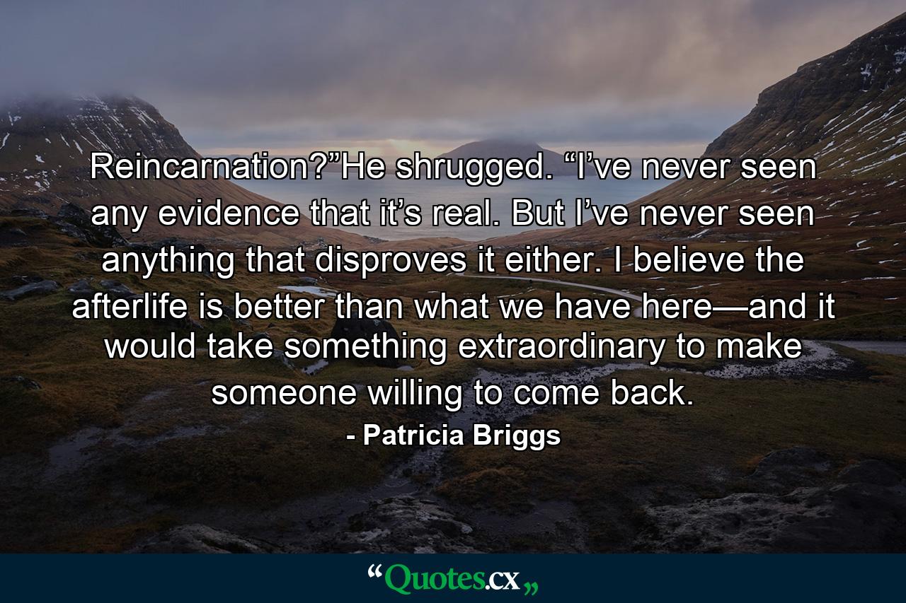 Reincarnation?”He shrugged. “I’ve never seen any evidence that it’s real. But I’ve never seen anything that disproves it either. I believe the afterlife is better than what we have here—and it would take something extraordinary to make someone willing to come back. - Quote by Patricia Briggs